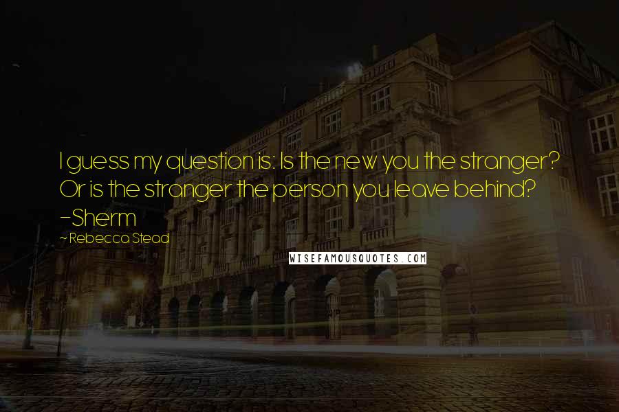 Rebecca Stead Quotes: I guess my question is: Is the new you the stranger? Or is the stranger the person you leave behind? -Sherm