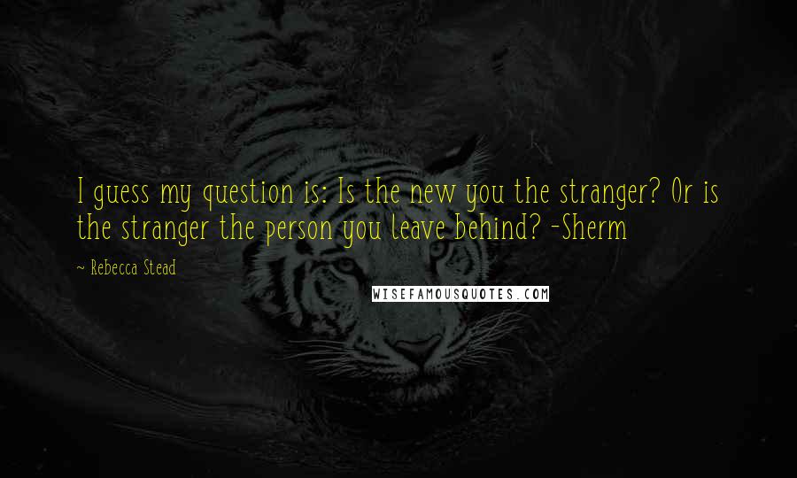 Rebecca Stead Quotes: I guess my question is: Is the new you the stranger? Or is the stranger the person you leave behind? -Sherm