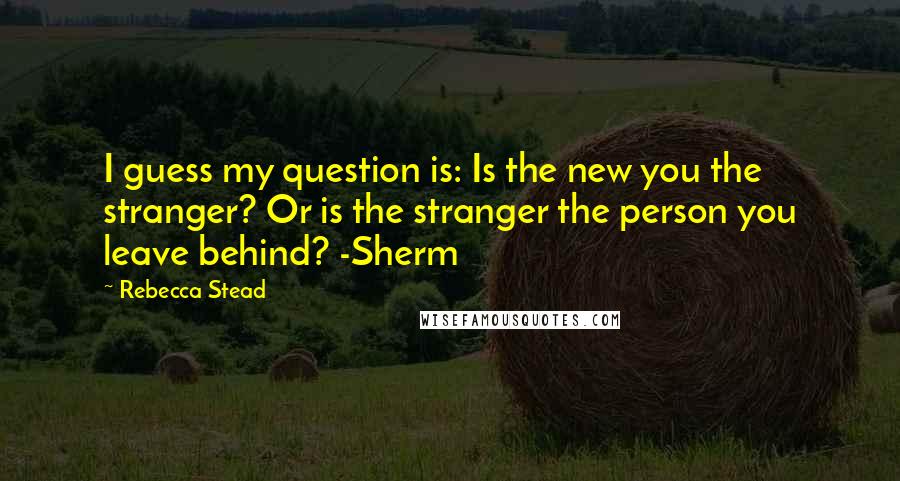 Rebecca Stead Quotes: I guess my question is: Is the new you the stranger? Or is the stranger the person you leave behind? -Sherm