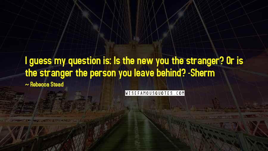 Rebecca Stead Quotes: I guess my question is: Is the new you the stranger? Or is the stranger the person you leave behind? -Sherm