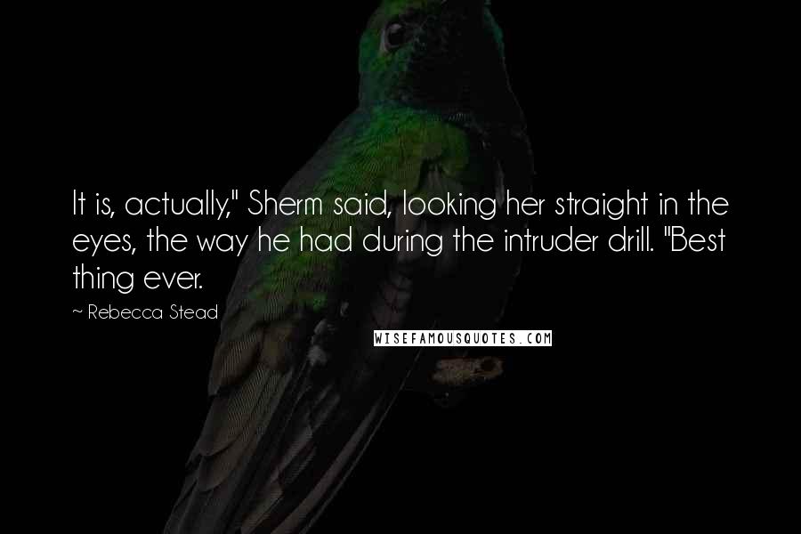 Rebecca Stead Quotes: It is, actually," Sherm said, looking her straight in the eyes, the way he had during the intruder drill. "Best thing ever.