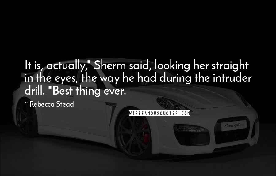 Rebecca Stead Quotes: It is, actually," Sherm said, looking her straight in the eyes, the way he had during the intruder drill. "Best thing ever.