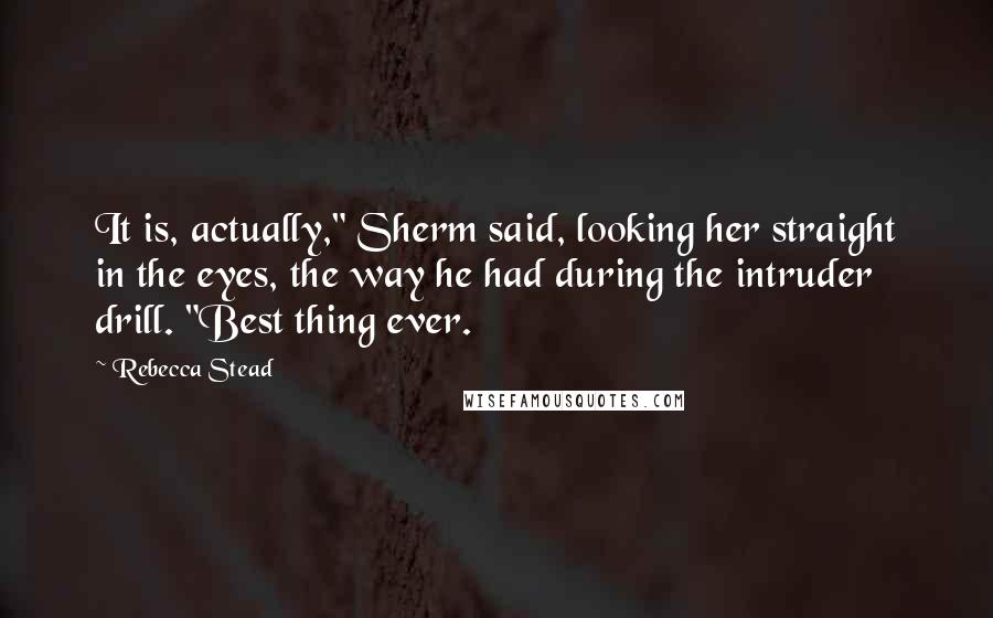 Rebecca Stead Quotes: It is, actually," Sherm said, looking her straight in the eyes, the way he had during the intruder drill. "Best thing ever.