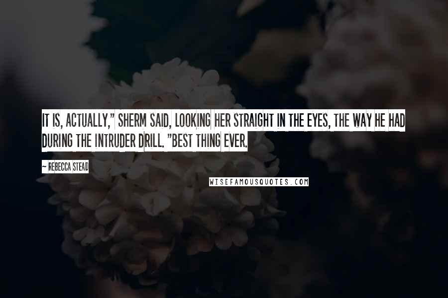 Rebecca Stead Quotes: It is, actually," Sherm said, looking her straight in the eyes, the way he had during the intruder drill. "Best thing ever.