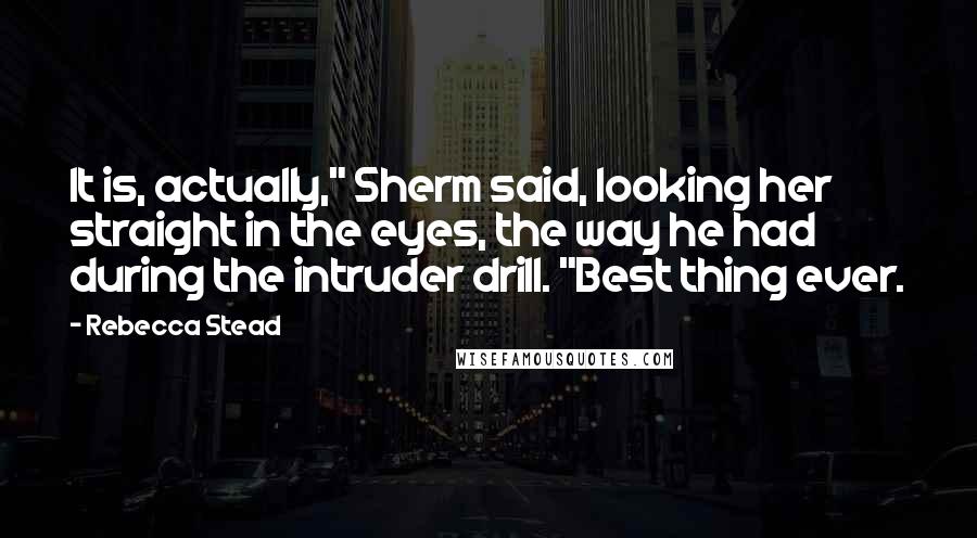 Rebecca Stead Quotes: It is, actually," Sherm said, looking her straight in the eyes, the way he had during the intruder drill. "Best thing ever.