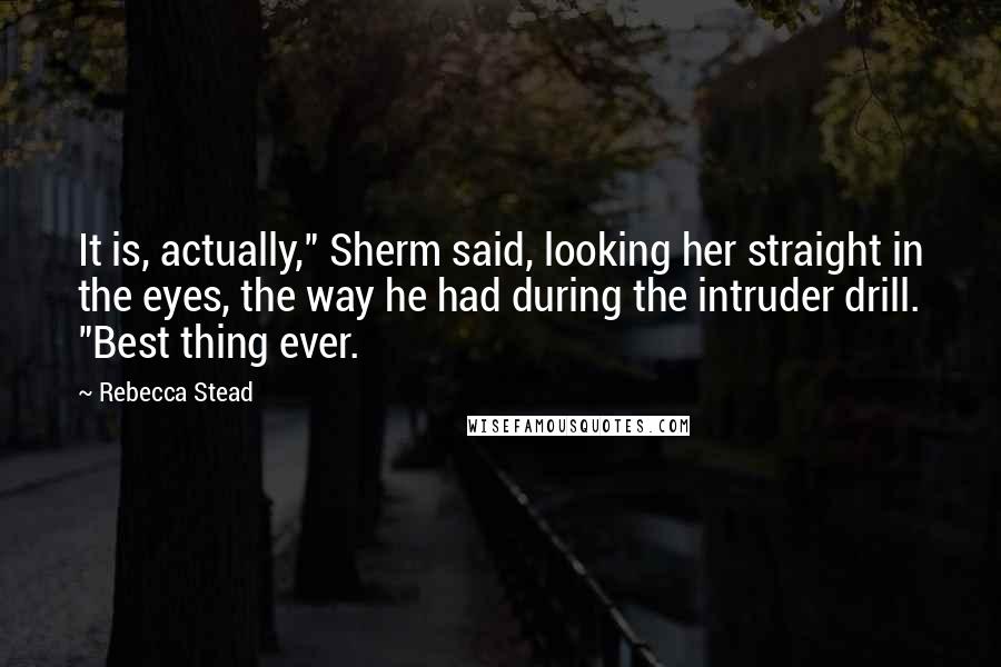 Rebecca Stead Quotes: It is, actually," Sherm said, looking her straight in the eyes, the way he had during the intruder drill. "Best thing ever.