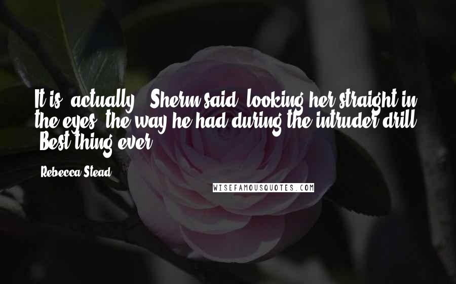 Rebecca Stead Quotes: It is, actually," Sherm said, looking her straight in the eyes, the way he had during the intruder drill. "Best thing ever.