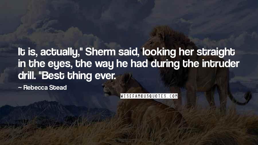 Rebecca Stead Quotes: It is, actually," Sherm said, looking her straight in the eyes, the way he had during the intruder drill. "Best thing ever.