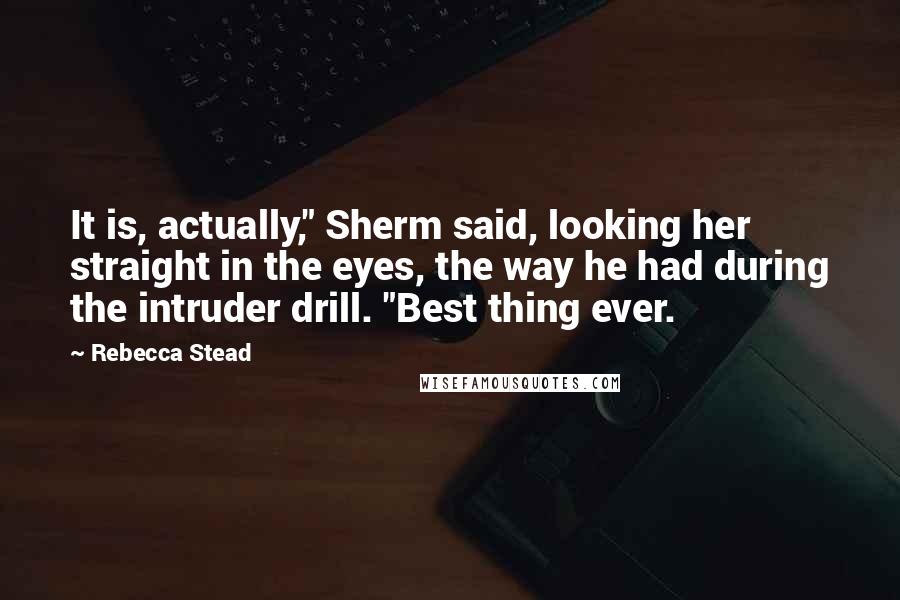 Rebecca Stead Quotes: It is, actually," Sherm said, looking her straight in the eyes, the way he had during the intruder drill. "Best thing ever.