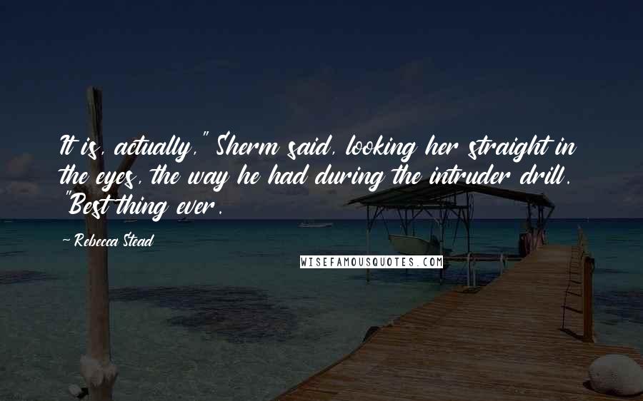 Rebecca Stead Quotes: It is, actually," Sherm said, looking her straight in the eyes, the way he had during the intruder drill. "Best thing ever.