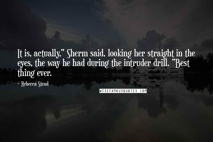 Rebecca Stead Quotes: It is, actually," Sherm said, looking her straight in the eyes, the way he had during the intruder drill. "Best thing ever.