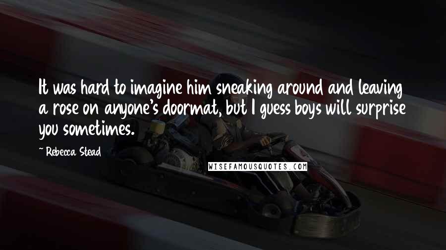 Rebecca Stead Quotes: It was hard to imagine him sneaking around and leaving a rose on anyone's doormat, but I guess boys will surprise you sometimes.