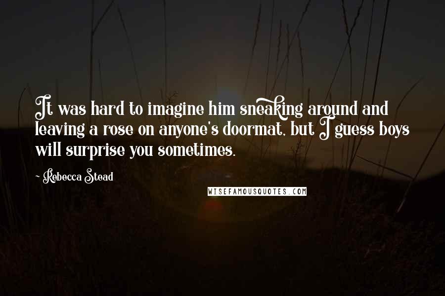 Rebecca Stead Quotes: It was hard to imagine him sneaking around and leaving a rose on anyone's doormat, but I guess boys will surprise you sometimes.