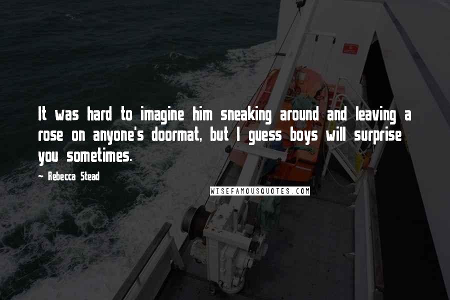 Rebecca Stead Quotes: It was hard to imagine him sneaking around and leaving a rose on anyone's doormat, but I guess boys will surprise you sometimes.