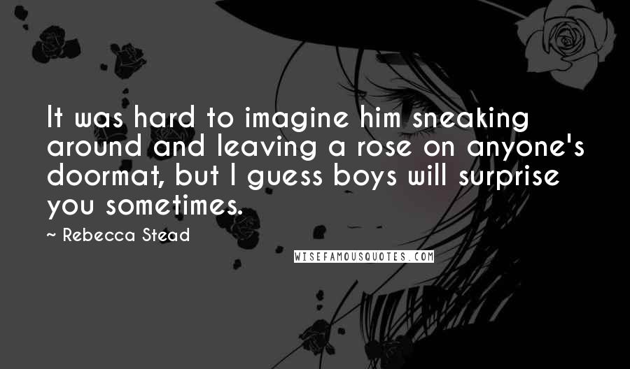 Rebecca Stead Quotes: It was hard to imagine him sneaking around and leaving a rose on anyone's doormat, but I guess boys will surprise you sometimes.