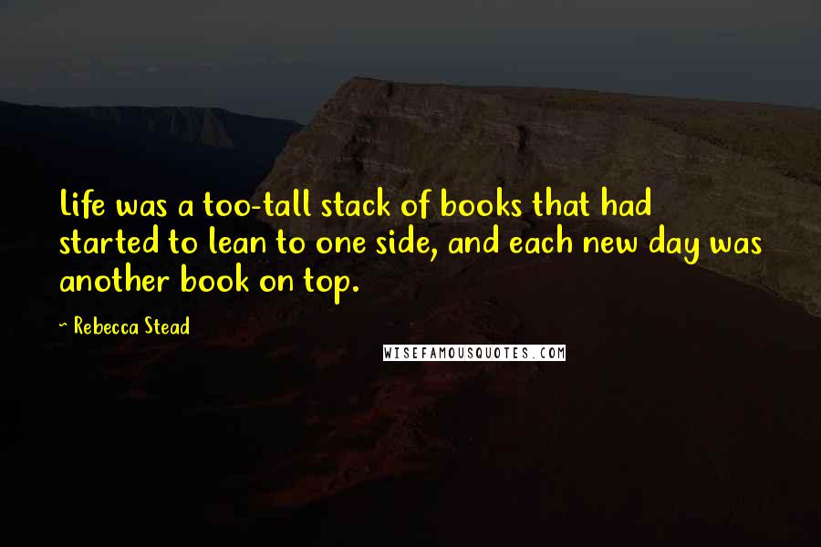 Rebecca Stead Quotes: Life was a too-tall stack of books that had started to lean to one side, and each new day was another book on top.