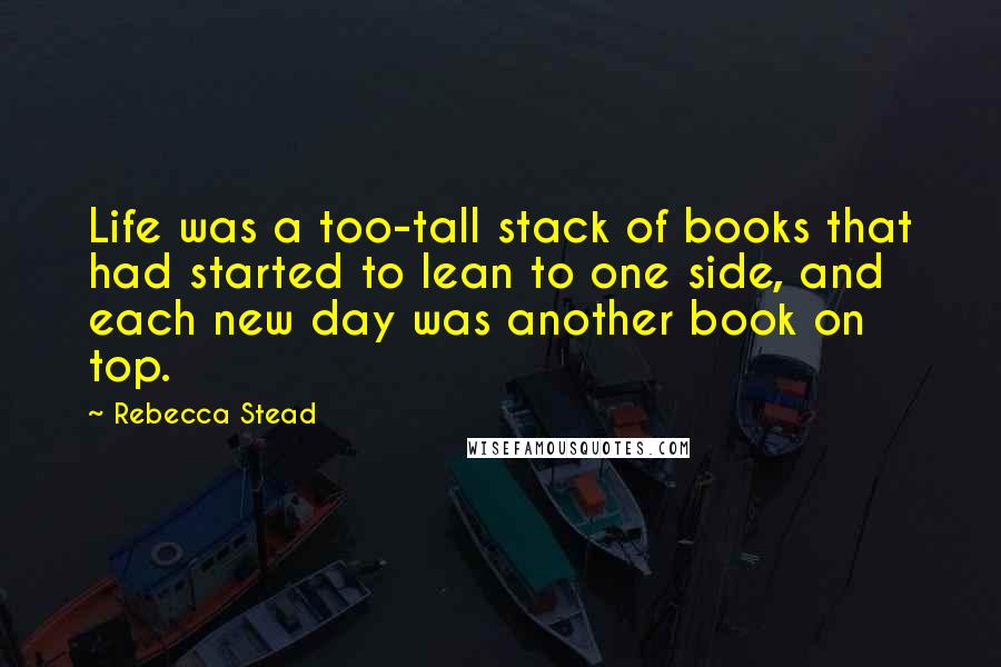 Rebecca Stead Quotes: Life was a too-tall stack of books that had started to lean to one side, and each new day was another book on top.