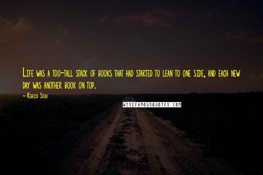 Rebecca Stead Quotes: Life was a too-tall stack of books that had started to lean to one side, and each new day was another book on top.