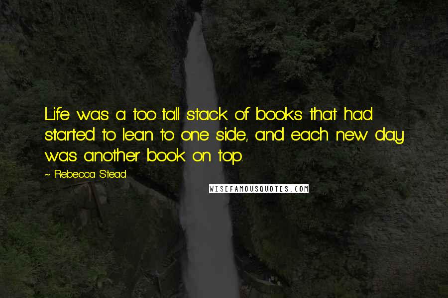 Rebecca Stead Quotes: Life was a too-tall stack of books that had started to lean to one side, and each new day was another book on top.