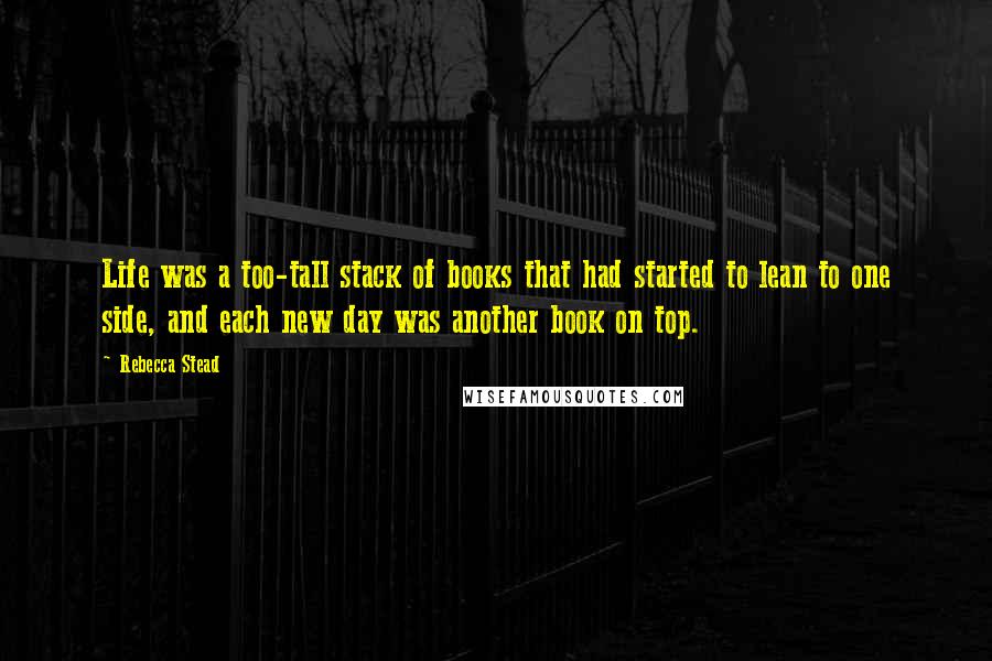 Rebecca Stead Quotes: Life was a too-tall stack of books that had started to lean to one side, and each new day was another book on top.