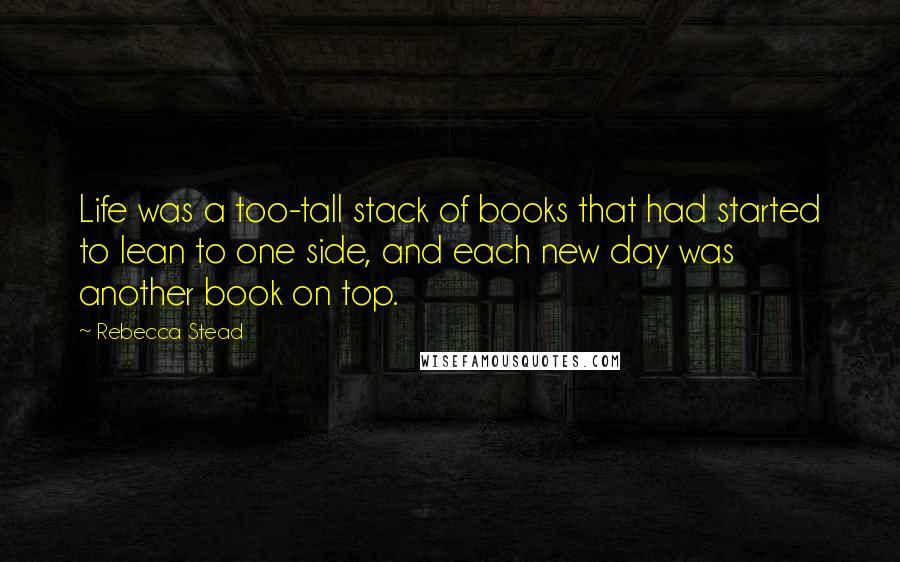 Rebecca Stead Quotes: Life was a too-tall stack of books that had started to lean to one side, and each new day was another book on top.