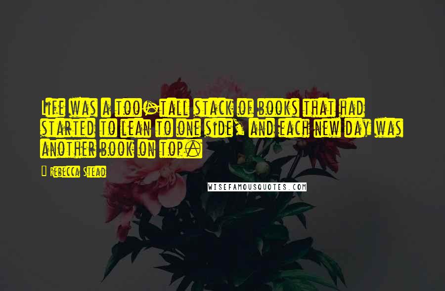 Rebecca Stead Quotes: Life was a too-tall stack of books that had started to lean to one side, and each new day was another book on top.