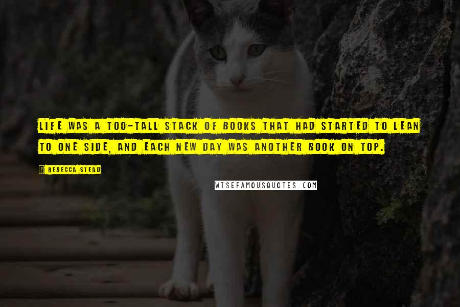 Rebecca Stead Quotes: Life was a too-tall stack of books that had started to lean to one side, and each new day was another book on top.