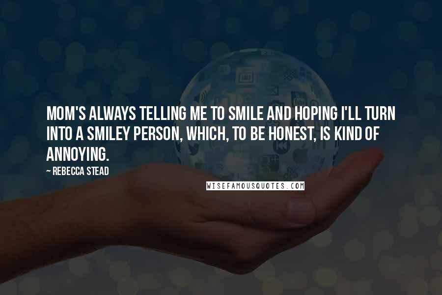 Rebecca Stead Quotes: Mom's always telling me to smile and hoping I'll turn into a smiley person, which, to be honest, is kind of annoying.