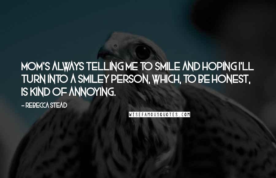 Rebecca Stead Quotes: Mom's always telling me to smile and hoping I'll turn into a smiley person, which, to be honest, is kind of annoying.