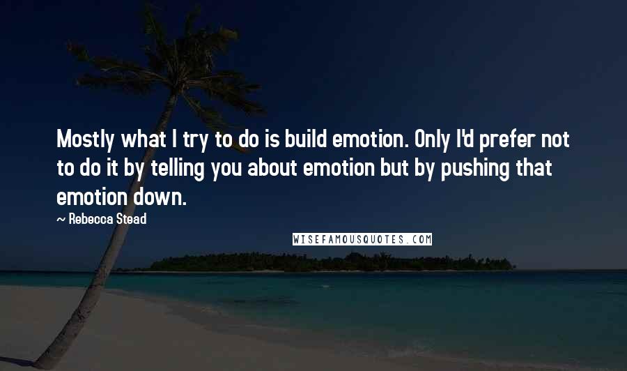 Rebecca Stead Quotes: Mostly what I try to do is build emotion. Only I'd prefer not to do it by telling you about emotion but by pushing that emotion down.