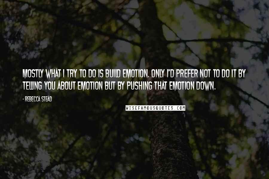 Rebecca Stead Quotes: Mostly what I try to do is build emotion. Only I'd prefer not to do it by telling you about emotion but by pushing that emotion down.