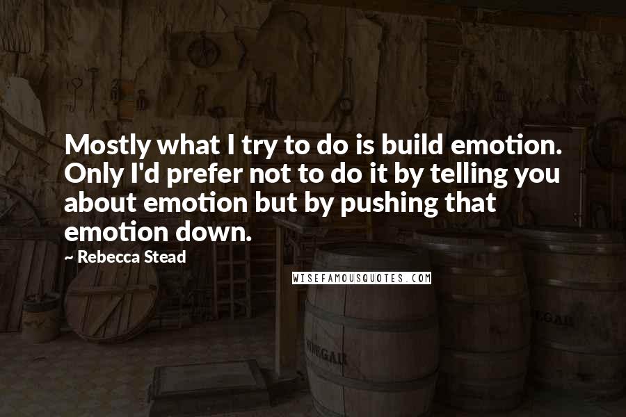 Rebecca Stead Quotes: Mostly what I try to do is build emotion. Only I'd prefer not to do it by telling you about emotion but by pushing that emotion down.