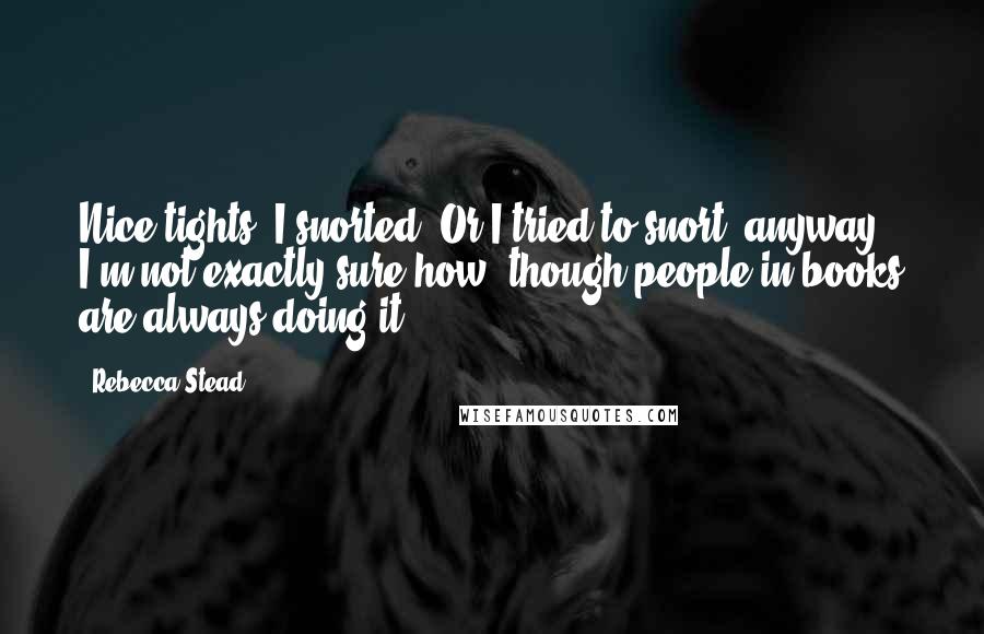 Rebecca Stead Quotes: Nice tights, I snorted. Or I tried to snort, anyway. I'm not exactly sure how, though people in books are always doing it.