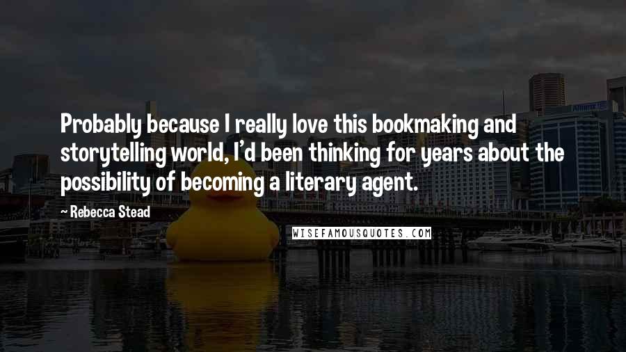 Rebecca Stead Quotes: Probably because I really love this bookmaking and storytelling world, I'd been thinking for years about the possibility of becoming a literary agent.