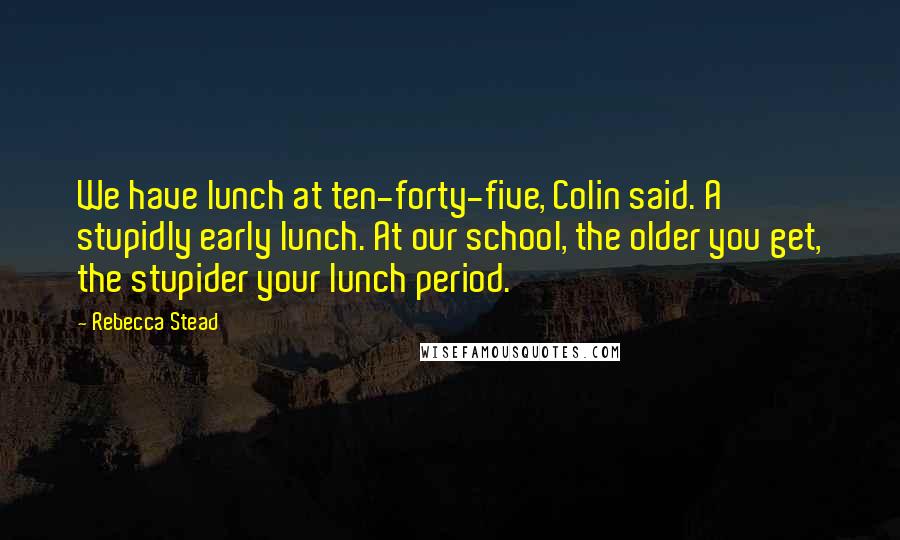 Rebecca Stead Quotes: We have lunch at ten-forty-five, Colin said. A stupidly early lunch. At our school, the older you get, the stupider your lunch period.