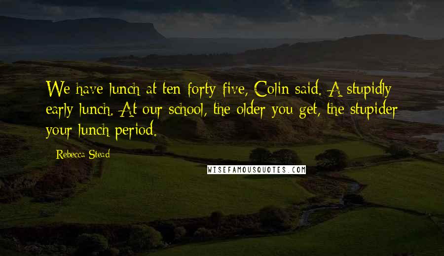 Rebecca Stead Quotes: We have lunch at ten-forty-five, Colin said. A stupidly early lunch. At our school, the older you get, the stupider your lunch period.