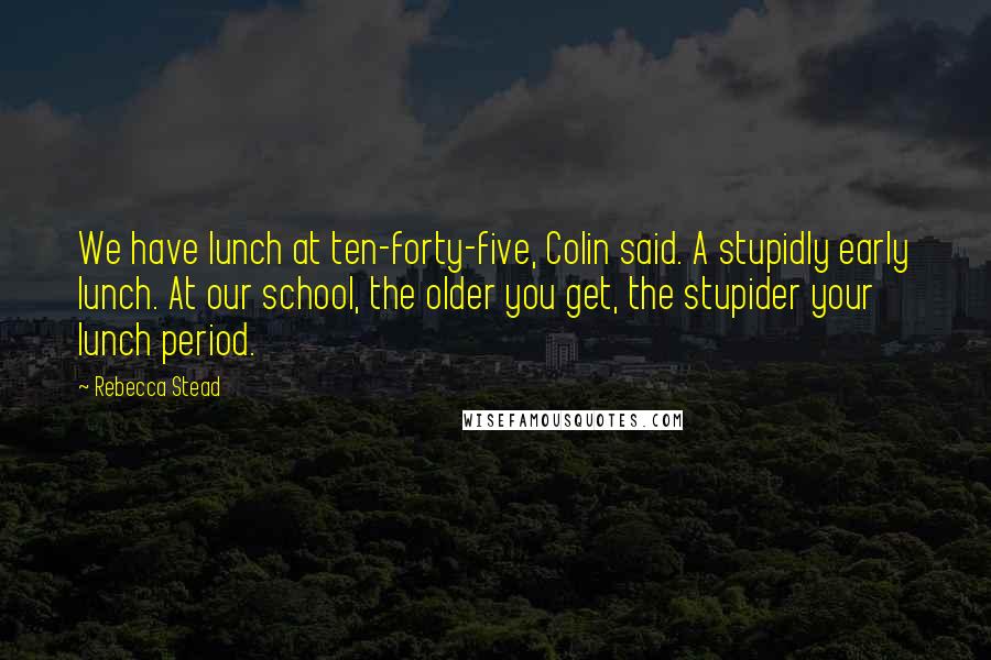 Rebecca Stead Quotes: We have lunch at ten-forty-five, Colin said. A stupidly early lunch. At our school, the older you get, the stupider your lunch period.