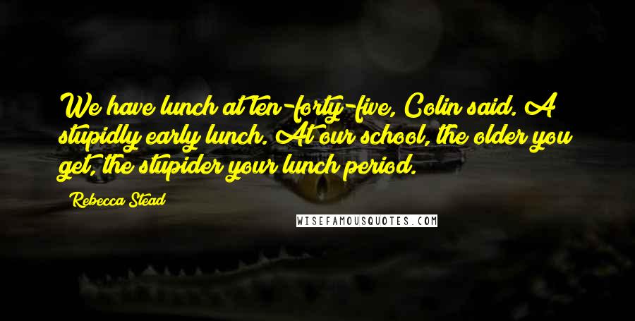 Rebecca Stead Quotes: We have lunch at ten-forty-five, Colin said. A stupidly early lunch. At our school, the older you get, the stupider your lunch period.