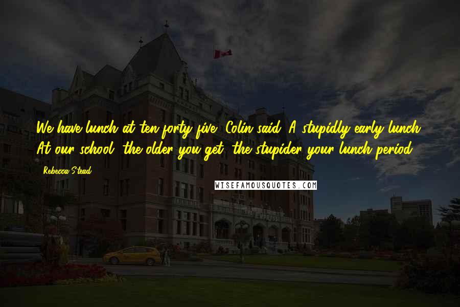 Rebecca Stead Quotes: We have lunch at ten-forty-five, Colin said. A stupidly early lunch. At our school, the older you get, the stupider your lunch period.