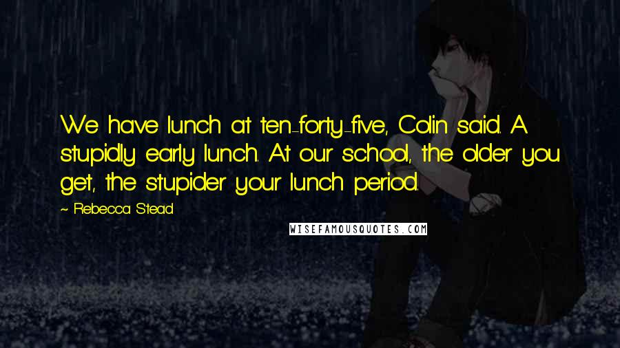 Rebecca Stead Quotes: We have lunch at ten-forty-five, Colin said. A stupidly early lunch. At our school, the older you get, the stupider your lunch period.