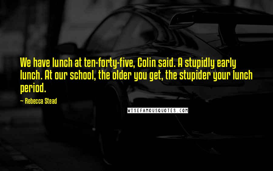 Rebecca Stead Quotes: We have lunch at ten-forty-five, Colin said. A stupidly early lunch. At our school, the older you get, the stupider your lunch period.