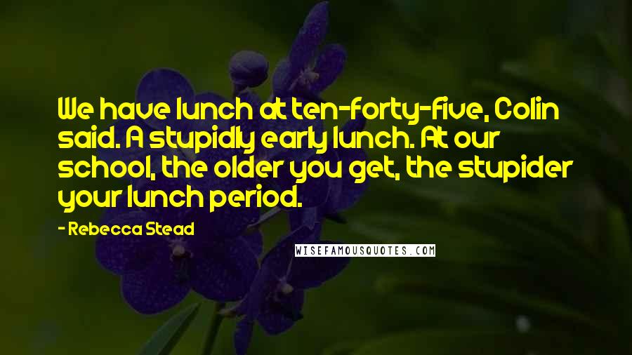 Rebecca Stead Quotes: We have lunch at ten-forty-five, Colin said. A stupidly early lunch. At our school, the older you get, the stupider your lunch period.