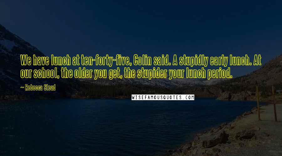 Rebecca Stead Quotes: We have lunch at ten-forty-five, Colin said. A stupidly early lunch. At our school, the older you get, the stupider your lunch period.