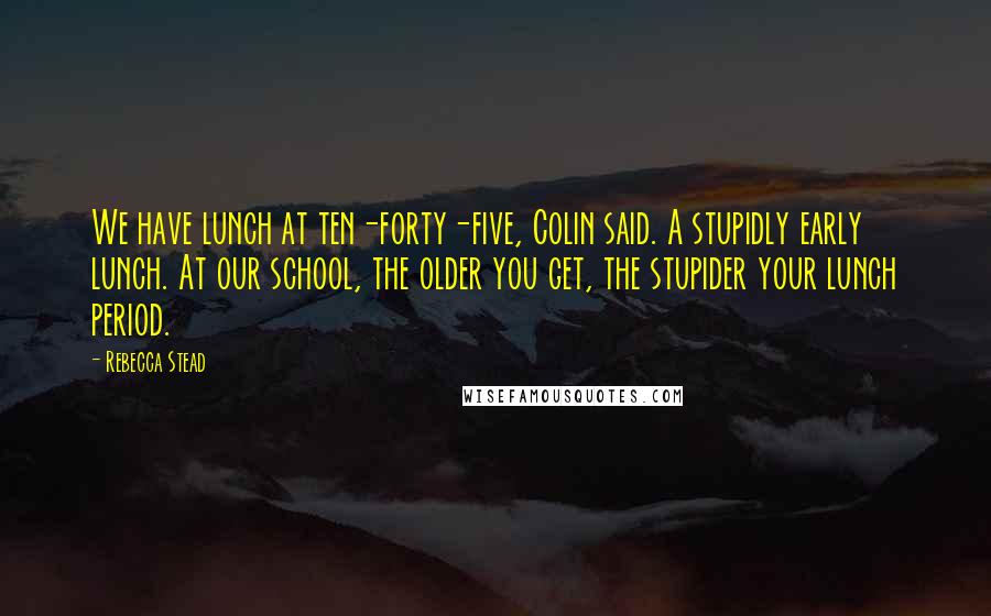 Rebecca Stead Quotes: We have lunch at ten-forty-five, Colin said. A stupidly early lunch. At our school, the older you get, the stupider your lunch period.