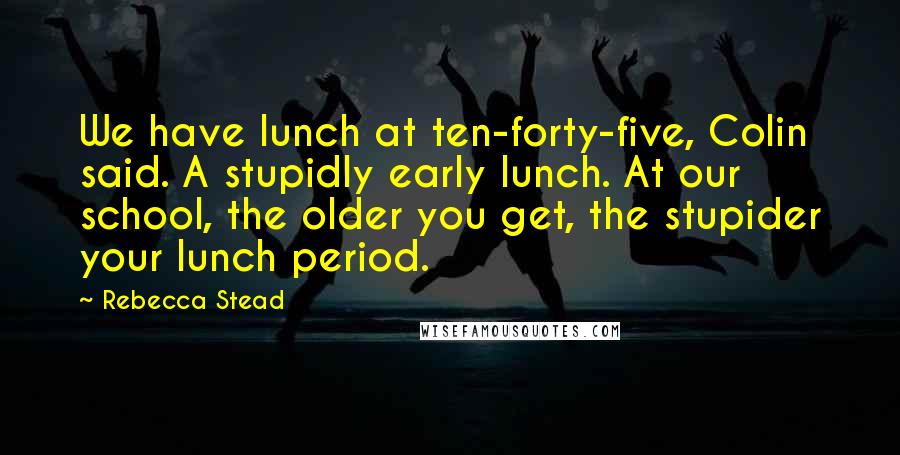 Rebecca Stead Quotes: We have lunch at ten-forty-five, Colin said. A stupidly early lunch. At our school, the older you get, the stupider your lunch period.