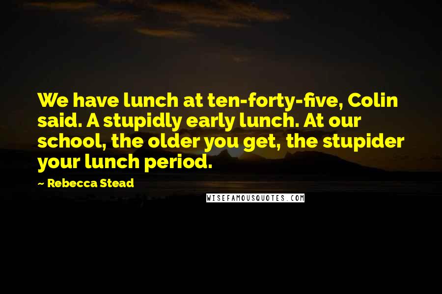 Rebecca Stead Quotes: We have lunch at ten-forty-five, Colin said. A stupidly early lunch. At our school, the older you get, the stupider your lunch period.