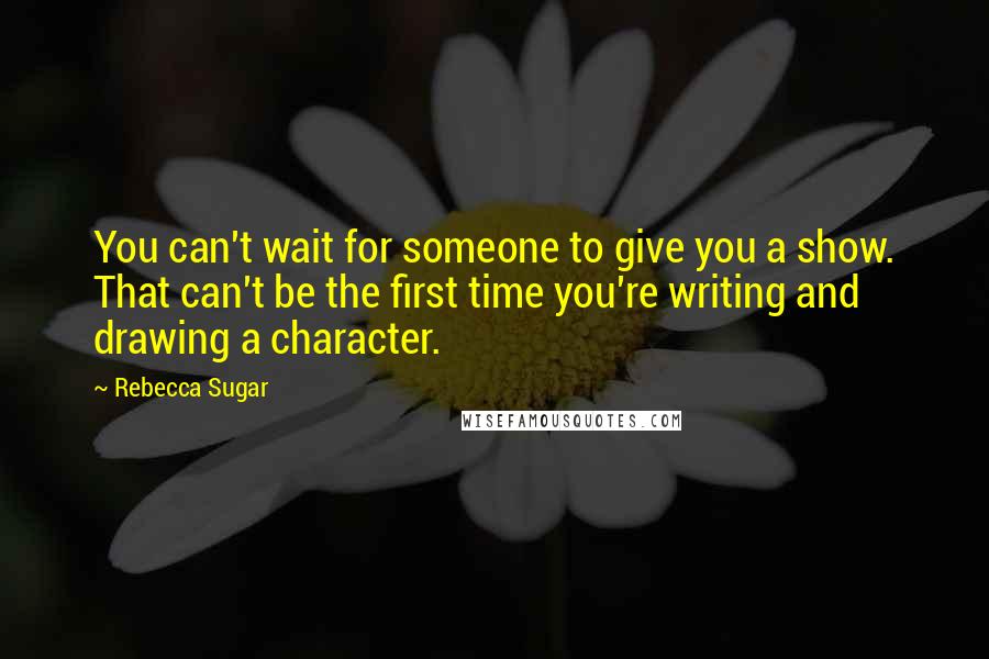 Rebecca Sugar Quotes: You can't wait for someone to give you a show. That can't be the first time you're writing and drawing a character.