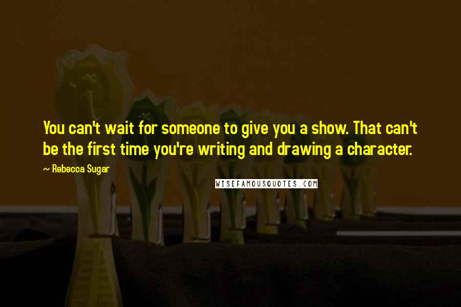 Rebecca Sugar Quotes: You can't wait for someone to give you a show. That can't be the first time you're writing and drawing a character.