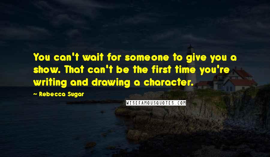 Rebecca Sugar Quotes: You can't wait for someone to give you a show. That can't be the first time you're writing and drawing a character.