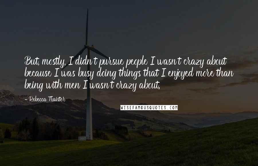 Rebecca Traister Quotes: But, mostly, I didn't pursue people I wasn't crazy about because I was busy doing things that I enjoyed more than being with men I wasn't crazy about.